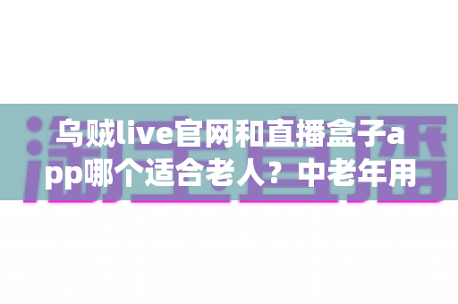 乌贼live官网和直播盒子app哪个适合老人?中老年用户安全省心的选择指南 乌贼live官网和直播盒子app哪个适合老人?中老年用户安全省心的选择指南