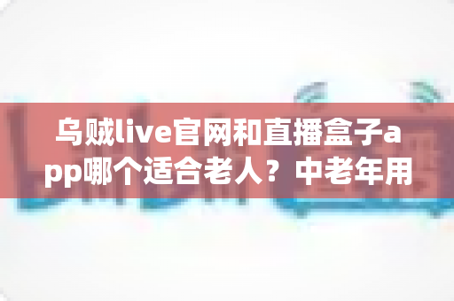 乌贼live官网和直播盒子app哪个适合老人?中老年用户安全省心的选择指南 乌贼live官网和直播盒子app哪个适合老人?中老年用户安全省心的选择指南