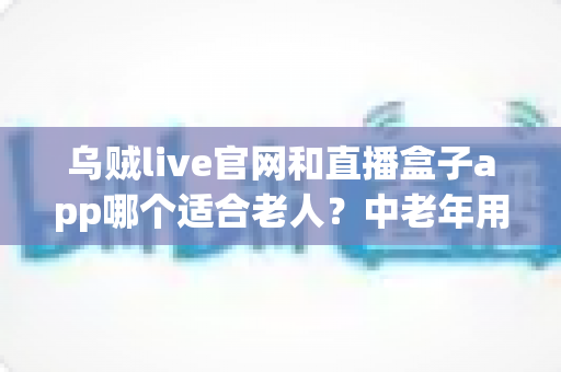 乌贼live官网和直播盒子app哪个适合老人？中老年用户安全省心的选择指南