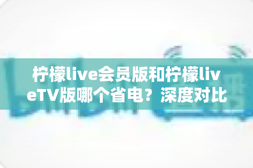 柠檬live会员版和柠檬liveTV版哪个省电?深度对比分析与实用省电攻略 柠檬live会员版和柠檬liveTV版哪个省电?深度对比分析与实用省电攻略