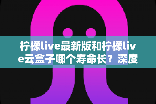 柠檬live最新版和柠檬live云盒子哪个寿命长?深度对比分析与实用养护指南 柠檬live最新版和柠檬live云盒子哪个寿命长?深度对比分析与实用养护指南
