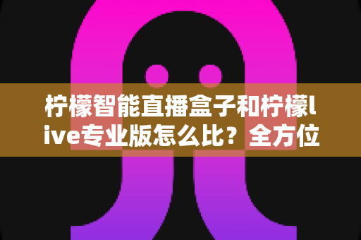 柠檬智能直播盒子和柠檬live专业版怎么比?全方位差异解析与选购攻略助你少走弯路 柠檬智能直播盒子和柠檬live专业版怎么比?全方位差异解析与选购攻略助你少走弯路