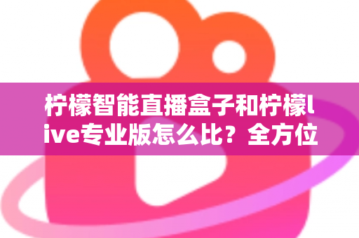 柠檬智能直播盒子和柠檬live专业版怎么比?全方位差异解析与选购攻略助你少走弯路 柠檬智能直播盒子和柠檬live专业版怎么比?全方位差异解析与选购攻略助你少走弯路