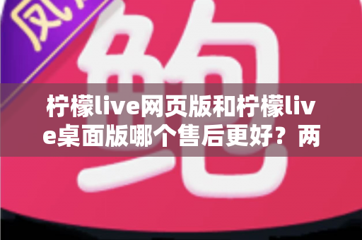 柠檬live网页版和柠檬live桌面版哪个售后更好?两版本售后差异全面解析与选购指南 柠檬live网页版和柠檬live桌面版哪个售后更好?两版本售后差异全面解析与选购指南