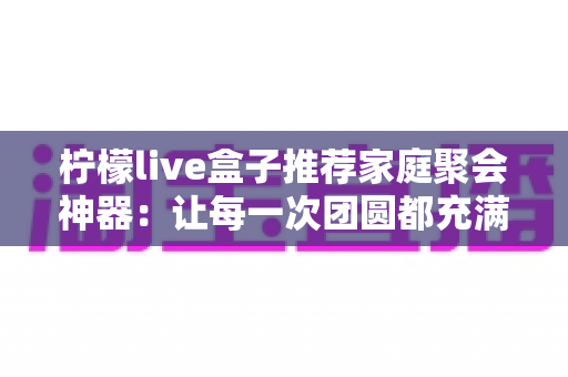 柠檬live盒子推荐家庭聚会神器:让每一次团圆都充满欢笑与歌声的家庭娱乐中心 柠檬live盒子推荐家庭聚会神器:让每一次团圆都充满欢笑与歌声的家庭娱乐中心