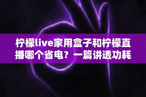柠檬live家用盒子和柠檬直播哪个省电?一篇讲透功耗差异与省电技巧的实用指南 柠檬live家用盒子和柠檬直播哪个省电?一篇讲透功耗差异与省电技巧的实用指南