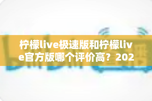 柠檬live极速版和柠檬live官方版哪个评价高?2024深度对比分析与选择指南 柠檬live极速版和柠檬live官方版哪个评价高?2024深度对比分析与选择指南