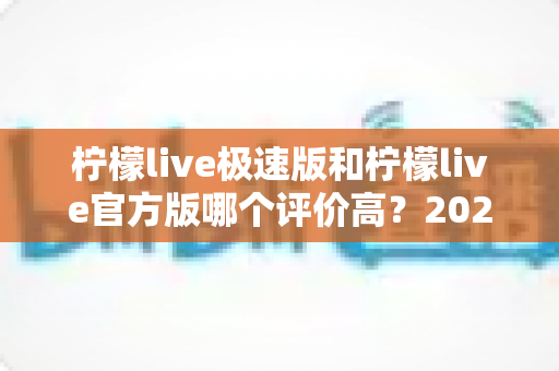 柠檬live极速版和柠檬live官方版哪个评价高?2024深度对比分析与选择指南 柠檬live极速版和柠檬live官方版哪个评价高?2024深度对比分析与选择指南