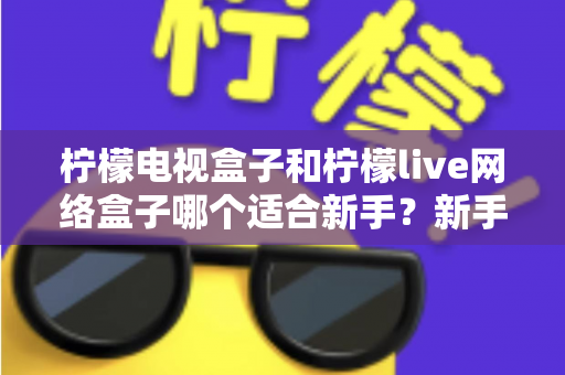 柠檬电视盒子和柠檬live网络盒子哪个适合新手?新手选购指南与深度对比全解析 柠檬电视盒子和柠檬live网络盒子哪个适合新手?新手选购指南与深度对比全解析