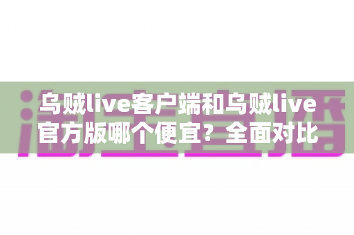 乌贼live客户端和乌贼live官方版哪个便宜？全面对比分析与省钱选择指南