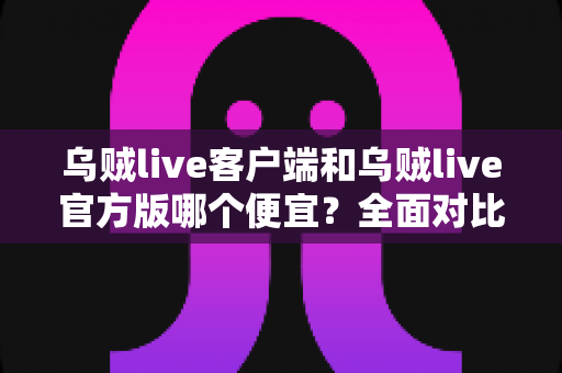 乌贼live客户端和乌贼live官方版哪个便宜？全面对比分析与省钱选择指南