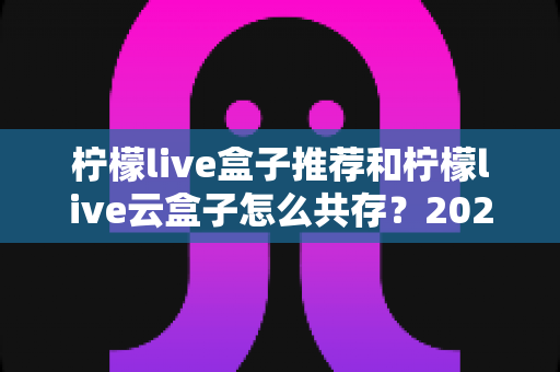 柠檬live盒子推荐和柠檬live云盒子怎么共存?2025最新选购指南与双开共存实操全解析 柠檬live盒子推荐和柠檬live云盒子怎么共存?2025最新选购指南与双开共存实操全解析