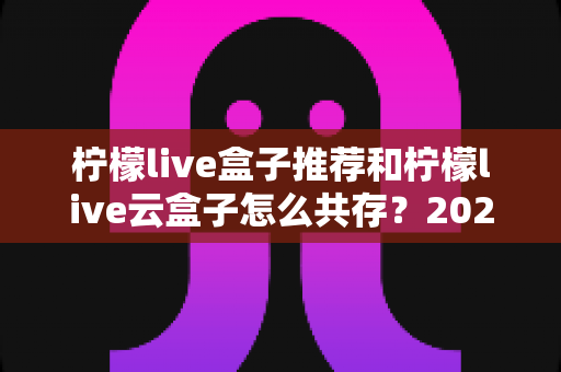 柠檬live盒子推荐和柠檬live云盒子怎么共存?2025最新选购指南与双开共存实操全解析 柠檬live盒子推荐和柠檬live云盒子怎么共存?2025最新选购指南与双开共存实操全解析