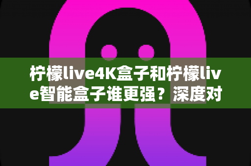 柠檬live4K盒子和柠檬live智能盒子谁更强?深度对比评测,看完再买不踩坑 柠檬live4K盒子和柠檬live智能盒子谁更强?深度对比评测,看完再买不踩坑