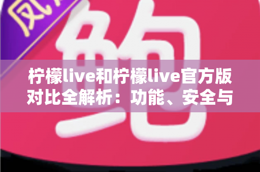 柠檬live和柠檬live官方版对比全解析：功能、安全与使用体验深度评测