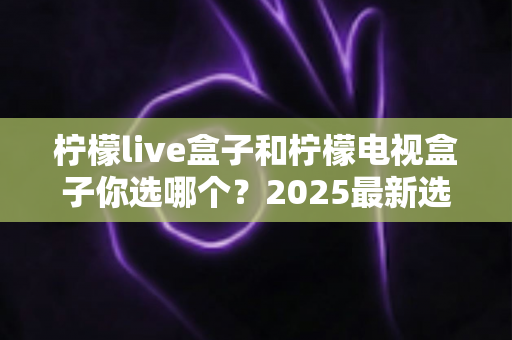柠檬live盒子和柠檬电视盒子你选哪个？2025最新选购指南帮你一秒做出正确决定
