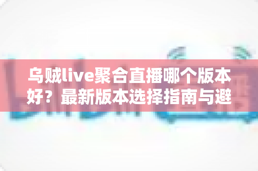 乌贼live聚合直播哪个版本好?最新版本选择指南与避坑攻略全解析 乌贼live聚合直播哪个版本好?最新版本选择指南与避坑攻略全解析