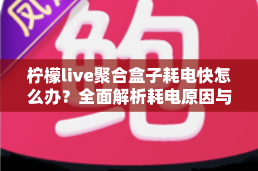 柠檬live聚合盒子耗电快怎么办？全面解析耗电原因与实用省电方案