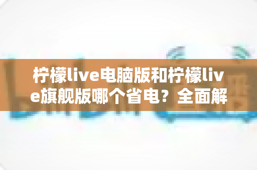 柠檬live电脑版和柠檬live旗舰版哪个省电？全面解析两款版本功耗差异与省电选择指南