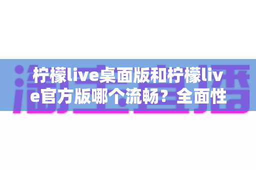 柠檬live桌面版和柠檬live官方版哪个流畅?全面性能对比与选购指南助你做出明智选择 柠檬live桌面版和柠檬live官方版哪个流畅?全面性能对比与选购指南助你做出明智选择