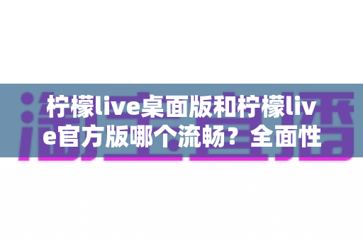 柠檬live桌面版和柠檬live官方版哪个流畅？全面性能对比与选购指南助你做出明智选择