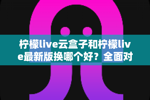 柠檬live云盒子和柠檬live最新版换哪个好?全面对比分析与选购指南 柠檬live云盒子和柠檬live最新版换哪个好?全面对比分析与选购指南