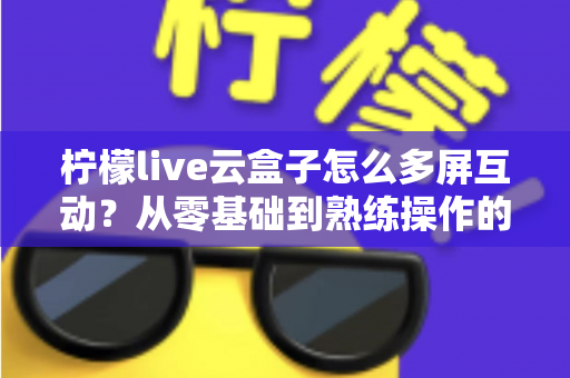 柠檬live云盒子怎么多屏互动?从零基础到熟练操作的完整投屏教程与避坑指南 柠檬live云盒子怎么多屏互动?从零基础到熟练操作的完整投屏教程与避坑指南
