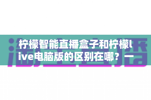 柠檬智能直播盒子和柠檬live电脑版的区别在哪？一文读懂两大直播工具的全方位对比