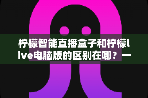 柠檬智能直播盒子和柠檬live电脑版的区别在哪？一文读懂两大直播工具的全方位对比