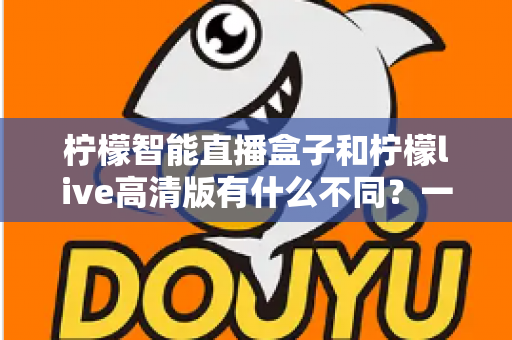 柠檬智能直播盒子和柠檬live高清版有什么不同?一站式深度对比解析,帮你找到最适合自己的直播观看方案 柠檬智能直播盒子和柠檬live高清版有什么不同?一站式深度对比解析,帮你找到最适合自己的直播观看方案