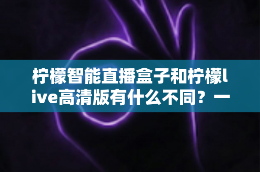 柠檬智能直播盒子和柠檬live高清版有什么不同？一站式深度对比解析，帮你找到最适合自己的直播观看方案