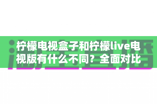 柠檬电视盒子和柠檬live电视版有什么不同?全面对比解析,帮你选对家庭观影最佳方案 柠檬电视盒子和柠檬live电视版有什么不同?全面对比解析,帮你选对家庭观影最佳方案