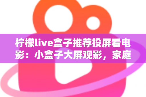 柠檬live盒子推荐投屏看电影：小盒子大屏观影，家庭影院一步到位