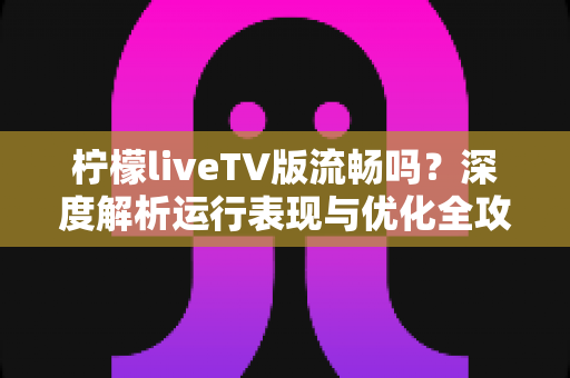柠檬liveTV版流畅吗?深度解析运行表现与优化全攻略 柠檬liveTV版流畅吗?深度解析运行表现与优化全攻略