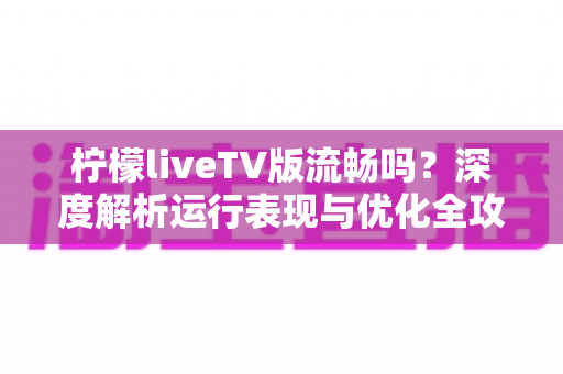 柠檬liveTV版流畅吗?深度解析运行表现与优化全攻略 柠檬liveTV版流畅吗?深度解析运行表现与优化全攻略