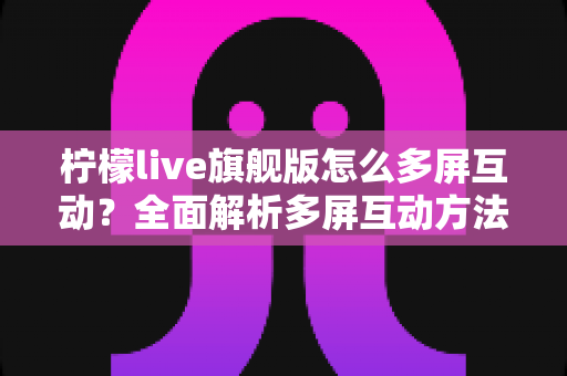 柠檬live旗舰版怎么多屏互动?全面解析多屏互动方法与实用技巧 柠檬live旗舰版怎么多屏互动?全面解析多屏互动方法与实用技巧