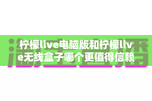 柠檬live电脑版和柠檬live无线盒子哪个更值得信赖?深度对比分析与选购指南助你避坑 柠檬live电脑版和柠檬live无线盒子哪个更值得信赖?深度对比分析与选购指南助你避坑