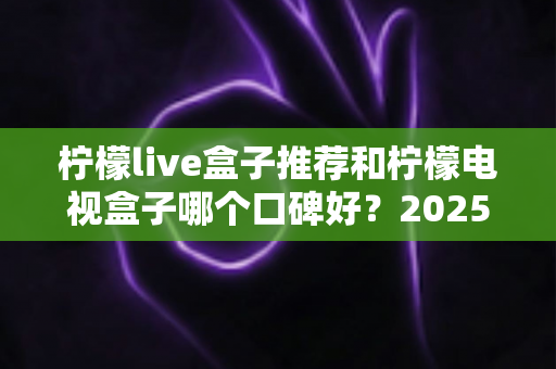 柠檬live盒子推荐和柠檬电视盒子哪个口碑好？2025年最新选购攻略与真实评测全解析