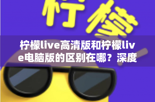 柠檬live高清版和柠檬live电脑版的区别在哪？深度解析两大版本差异，助你选出最佳观看方案