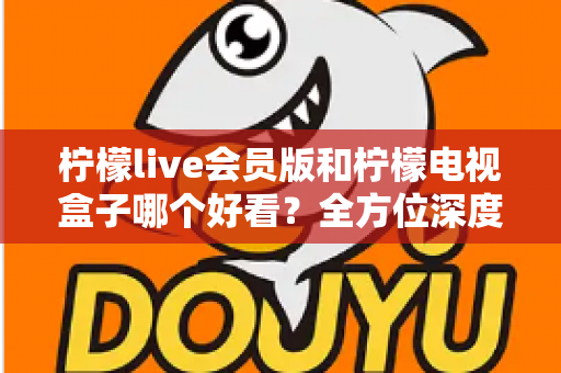 柠檬live会员版和柠檬电视盒子哪个好看?全方位深度对比与选购指南 柠檬live会员版和柠檬电视盒子哪个好看?全方位深度对比与选购指南