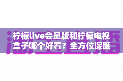 柠檬live会员版和柠檬电视盒子哪个好看?全方位深度对比与选购指南 柠檬live会员版和柠檬电视盒子哪个好看?全方位深度对比与选购指南