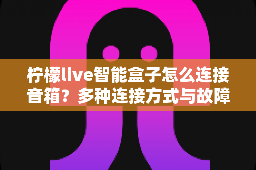 柠檬live智能盒子怎么连接音箱?多种连接方式与故障排查全攻略 柠檬live智能盒子怎么连接音箱?多种连接方式与故障排查全攻略