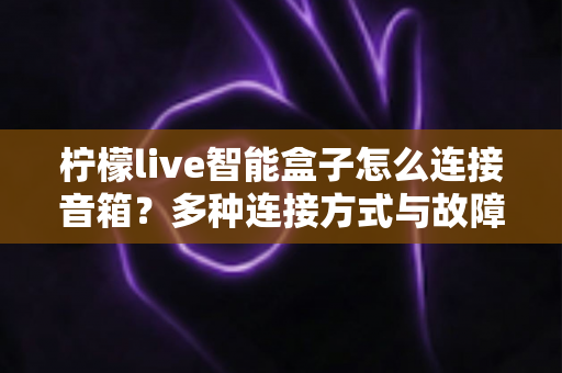 柠檬live智能盒子怎么连接音箱?多种连接方式与故障排查全攻略 柠檬live智能盒子怎么连接音箱?多种连接方式与故障排查全攻略