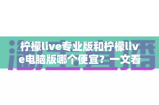 柠檬live专业版和柠檬live电脑版哪个便宜?一文看懂价格差异与选购攻略,助你省下每一分钱! 柠檬live专业版和柠檬live电脑版哪个便宜?一文看懂价格差异与选购攻略,助你省下每一分钱!