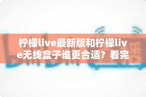 柠檬live最新版和柠檬live无线盒子谁更合适？看完这篇再决定不迟