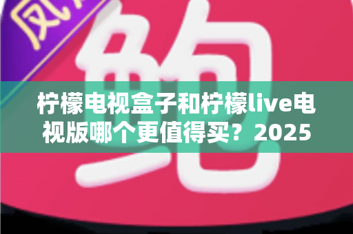 柠檬电视盒子和柠檬live电视版哪个更值得买?2025年最新选购避坑指南全解析 柠檬电视盒子和柠檬live电视版哪个更值得买?2025年最新选购避坑指南全解析