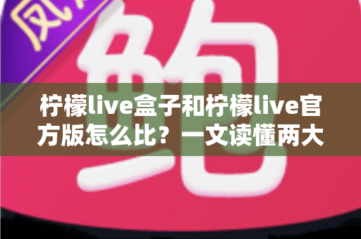 柠檬live盒子和柠檬live官方版怎么比？一文读懂两大版本差异与选择指南