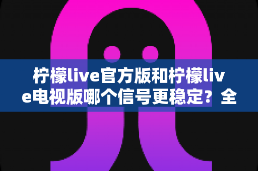 柠檬live官方版和柠檬live电视版哪个信号更稳定?全面对比分析与选购指南 柠檬live官方版和柠檬live电视版哪个信号更稳定?全面对比分析与选购指南