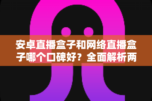 安卓直播盒子和网络直播盒子哪个口碑好？全面解析两大类型直播盒子的优劣势与选购指南