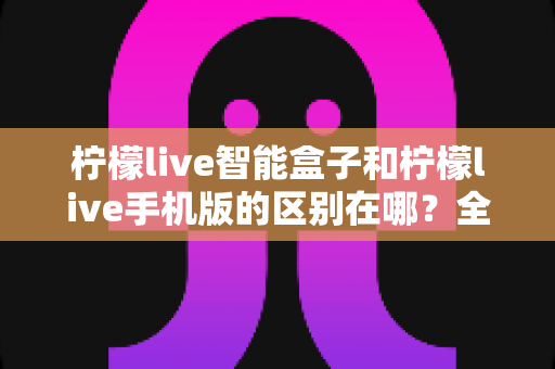 柠檬live智能盒子和柠檬live手机版的区别在哪?全面解析两大版本差异,帮你选对设备轻松追剧 柠檬live智能盒子和柠檬live手机版的区别在哪?全面解析两大版本差异,帮你选对设备轻松追剧